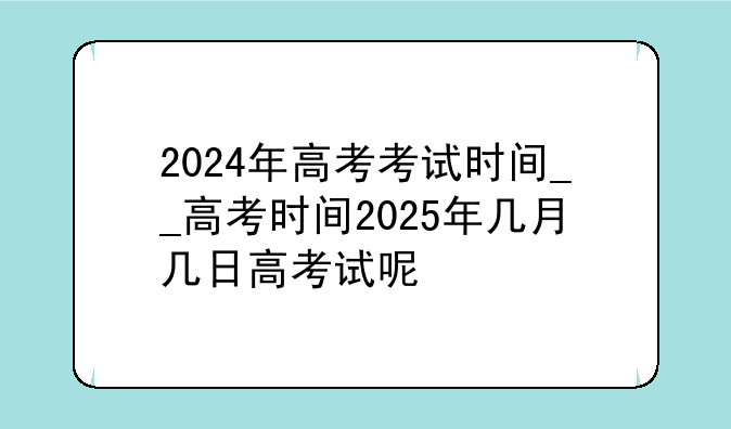 2024年高考考试时间__高考时间2025年几月几日高考试呢