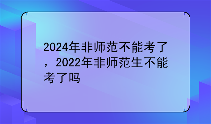 2024年非师范不能考了，2022年非师范生不能考了吗