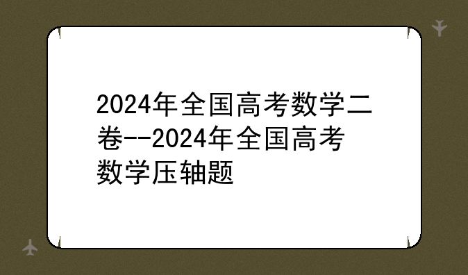 2024年全国高考数学二卷--2024年全国高考数学压轴题