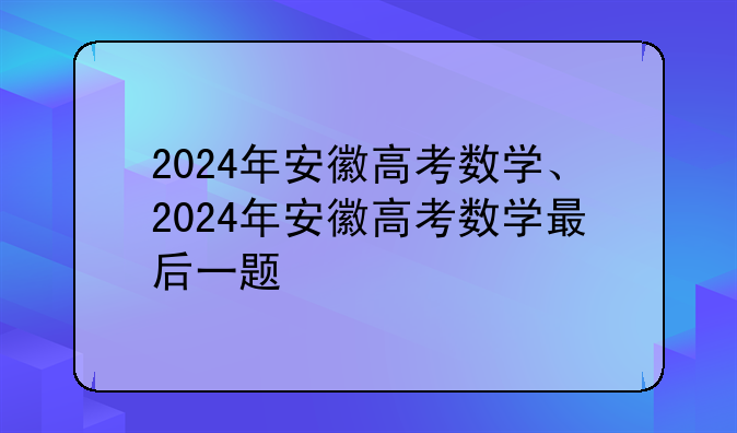 2024年安徽高考数学、2024年安徽高考数学最后一题