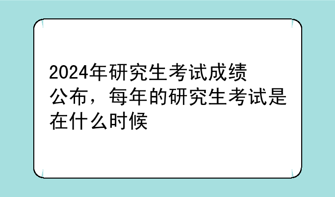 2024年研究生考试成绩公布，每年的研究生考试是在什么时候