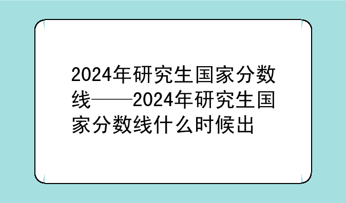2024年研究生国家分数线——2024年研究生国家分数线什么时候出