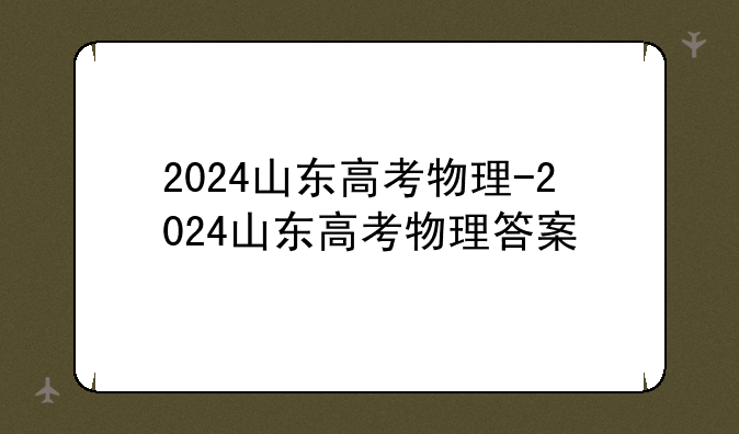 2024山东高考物理-2024山东高考物理答案