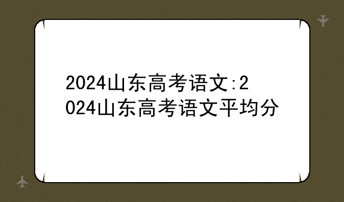 2024山东高考语文:2024山东高考语文平均分