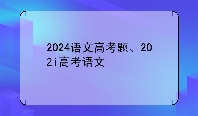 2024语文高考题、202i高考语文