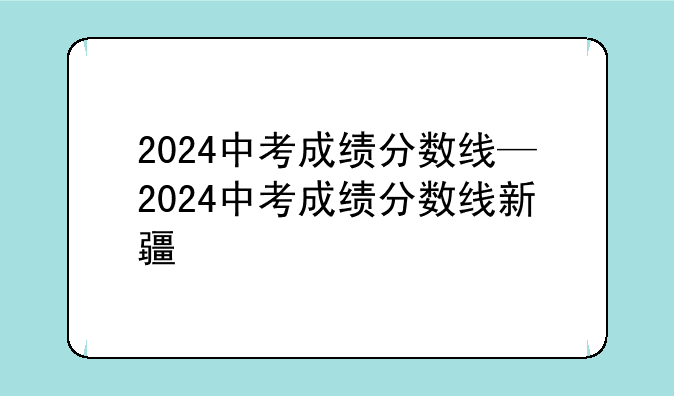 2024中考成绩分数线—2024中考成绩分数线新疆