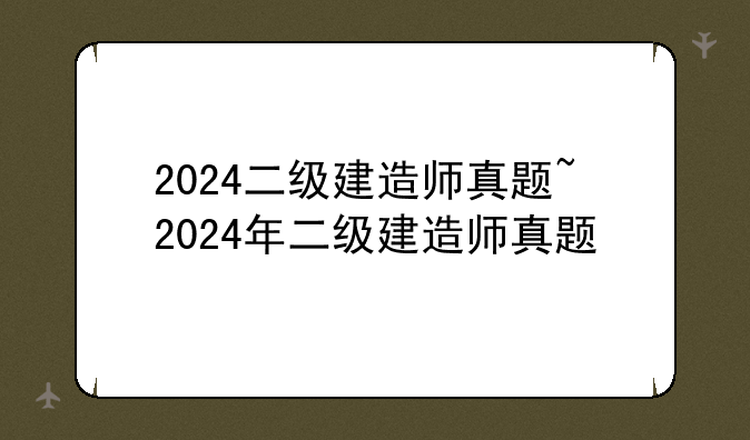 2024二级建造师真题~2024年二级建造师真题