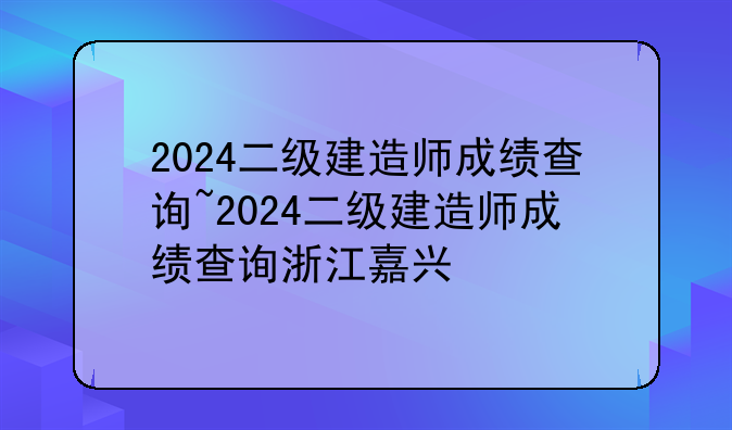 2024二级建造师成绩查询~2024二级建造师成绩查询浙江嘉兴