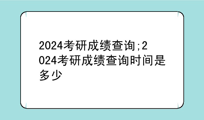 2024考研成绩查询;2024考研成绩查询时间是多少