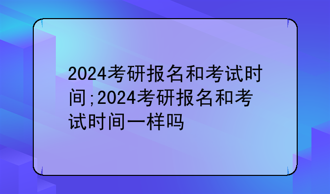 2024考研报名和考试时间;2024考研报名和考试时间一样吗