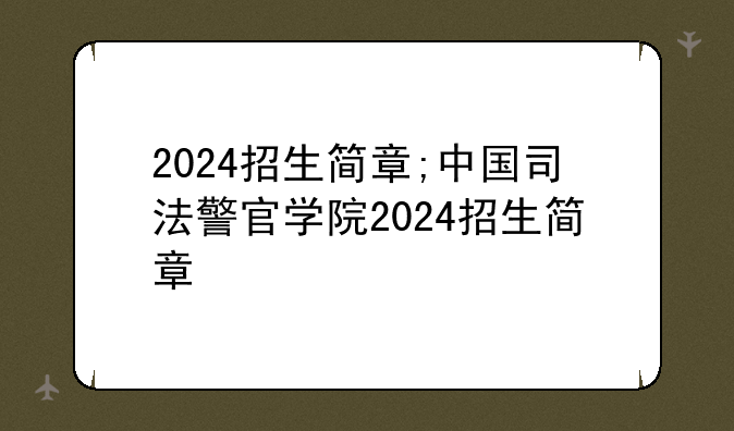 2024招生简章;中国司法警官学院2024招生简章