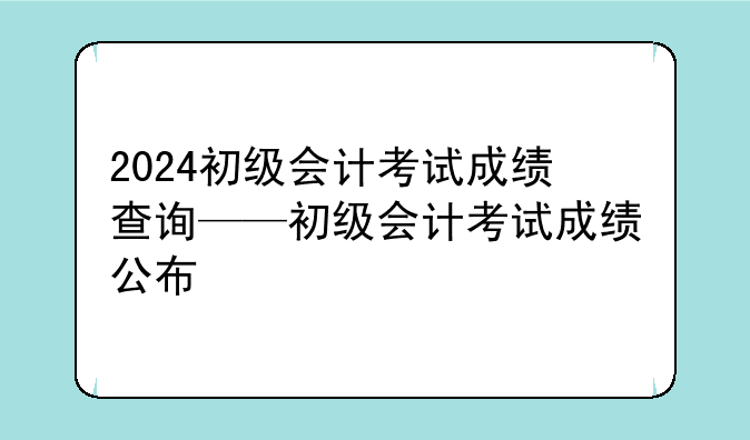 2024初级会计考试成绩查询——初级会计考试成绩公布
