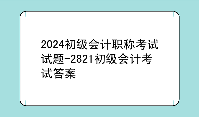 2024初级会计职称考试试题-2821初级会计考试答案