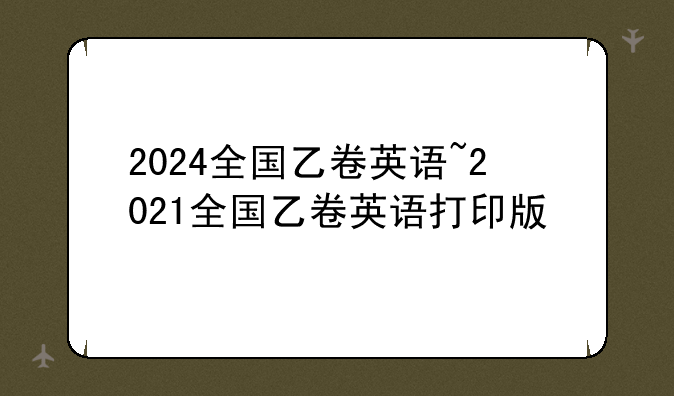2024全国乙卷英语~2021全国乙卷英语打印版