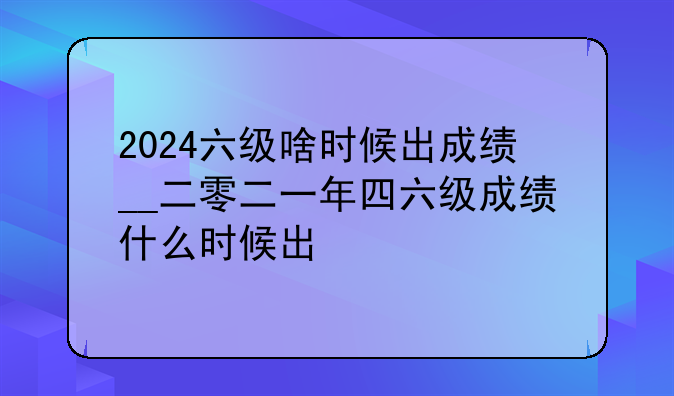 2024六级啥时候出成绩__二零二一年四六级成绩什么时候出