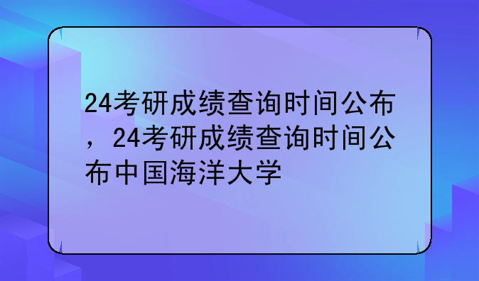 24考研成绩查询时间公布，24考研成绩查询时间公布中国海洋大学