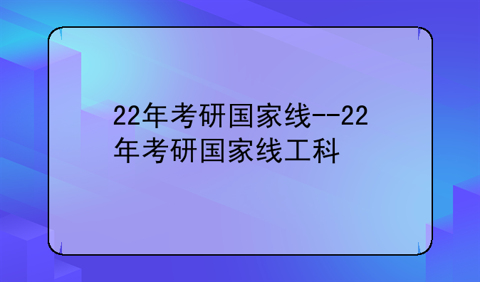 22年考研国家线--22年考研国家线工科