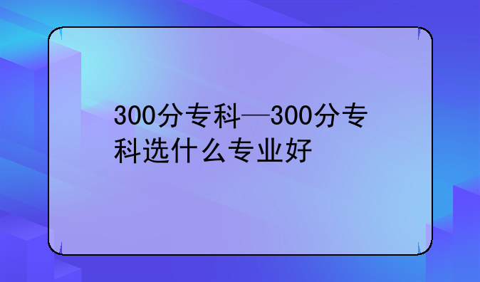 300分专科—300分专科选什么专业好
