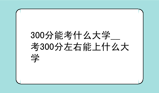 300分能考什么大学__考300分左右能上什么大学