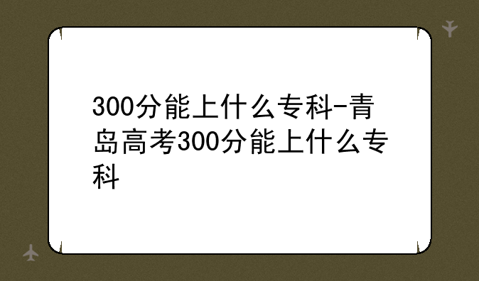 300分能上什么专科-青岛高考300分能上什么专科