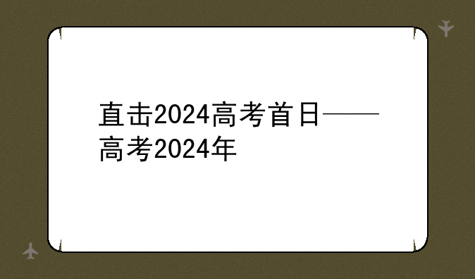 直击2024高考首日——高考2024年