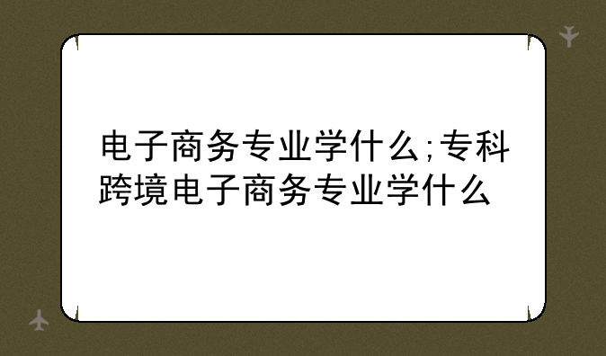 电子商务专业学什么;专科跨境电子商务专业学什么