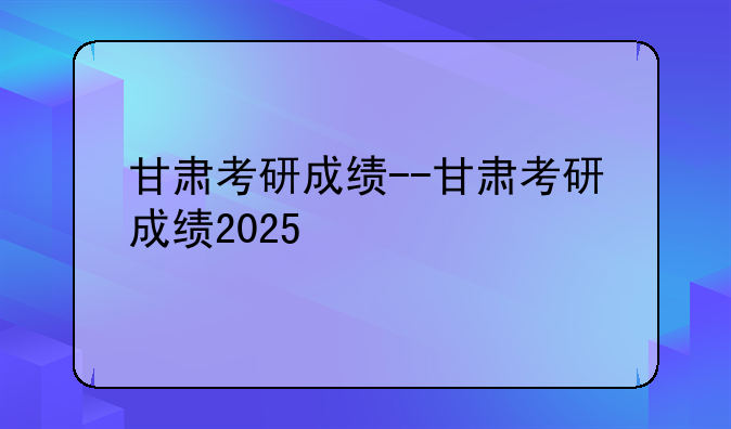 甘肃考研成绩--甘肃考研成绩2025