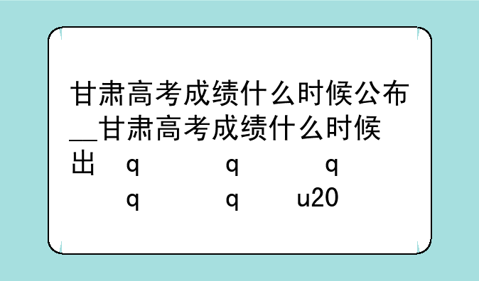 甘肃高考成绩什么时候公布__甘肃高考成绩什么时候出来2021