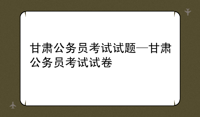 甘肃公务员考试试题—甘肃公务员考试试卷