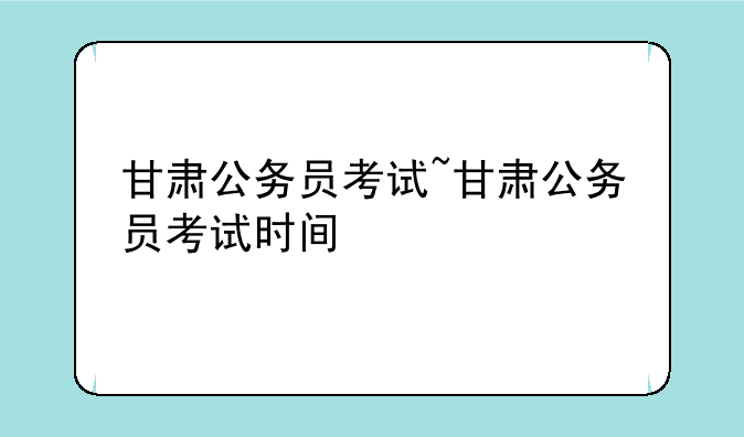 甘肃公务员考试~甘肃公务员考试时间