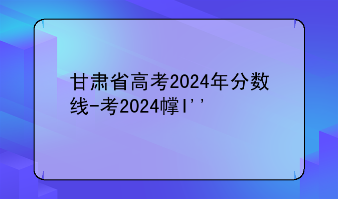 甘肃省高考2024年分数线-甘肃省今年高考分数线