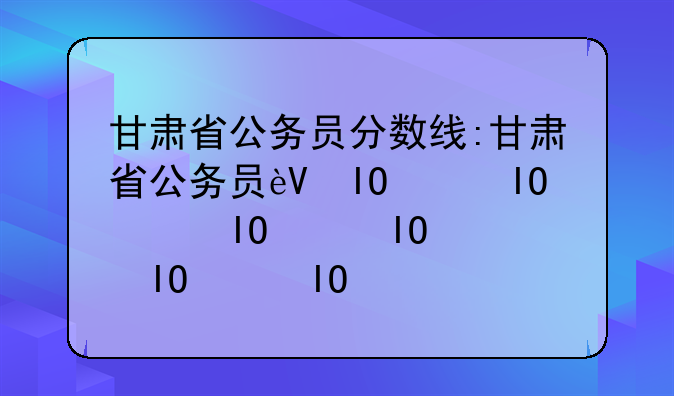 甘肃省公务员分数线:甘肃省公务员进面分数线