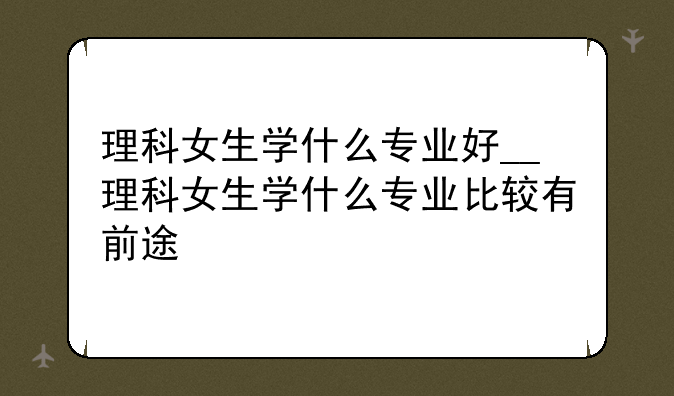 理科女生学什么专业好__理科女生学什么专业比较有前途