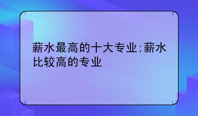 薪水最高的十大专业;薪水比较高的专业
