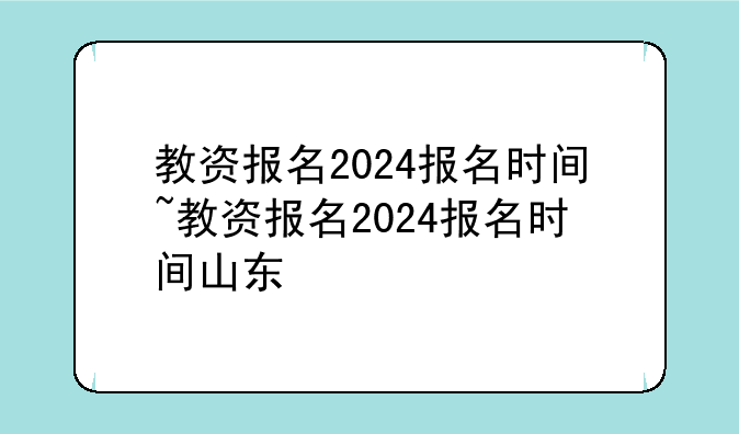 教资报名2024报名时间~教资报名2024报名时间山东