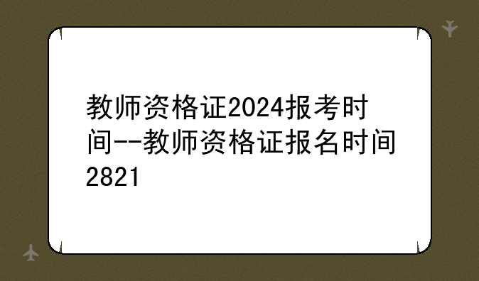 教师资格证2024报考时间--教师资格证报名时间2821