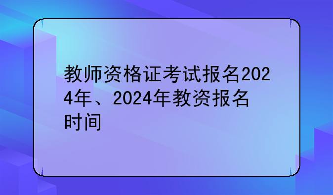 教师资格证考试报名2024年、2024年教资报名时间