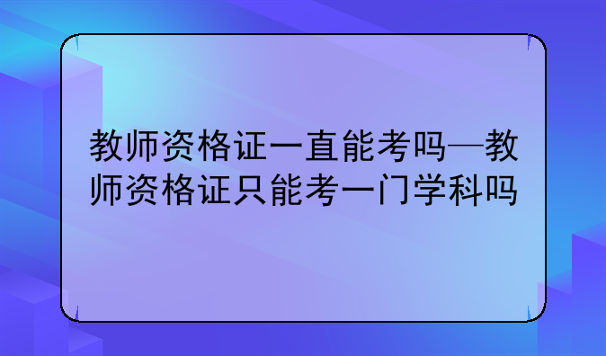 教师资格证一直能考吗—教师资格证只能考一门学科吗