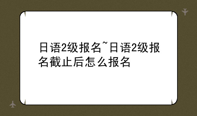 日语2级报名~日语2级报名截止后怎么报名