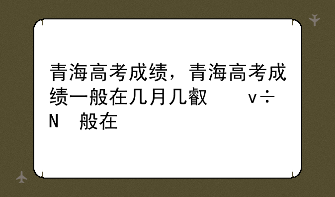 青海高考成绩，青海高考成绩一般在几月几号出来