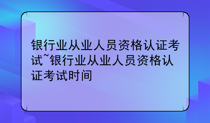 银行业从业人员资格认证考试~银行业从业人员资格认证考试时间
