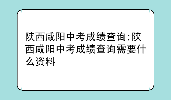 陕西咸阳中考成绩查询;陕西咸阳中考成绩查询需要什么资料