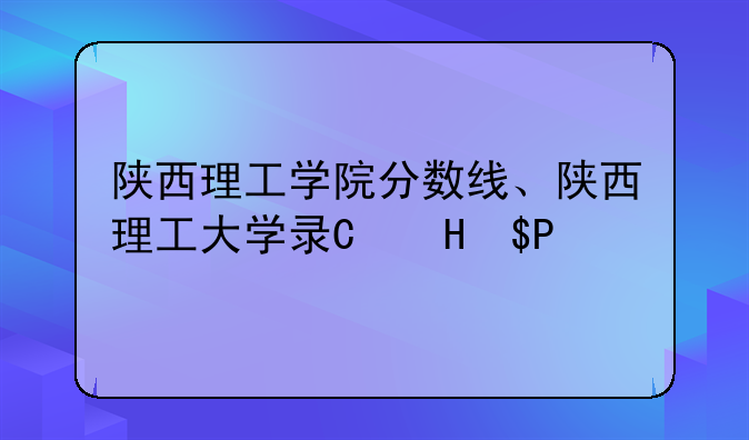 陕西理工学院分数线、陕西理工大学录取分