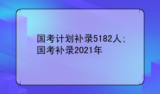 国考计划补录5182人;国考补录2021年
