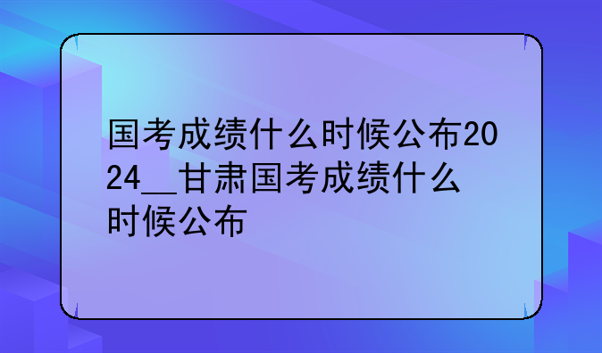 国考成绩什么时候公布2024__甘肃国考成绩什么时候公布