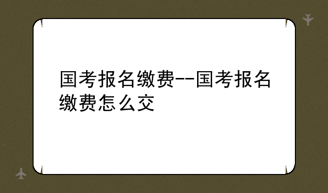 国考报名缴费--国考报名缴费怎么交