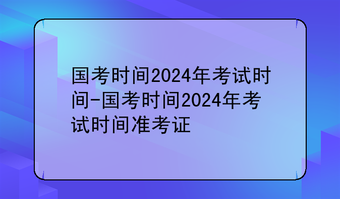国考时间2024年考试时间-国考时间2024年考试时间准考证