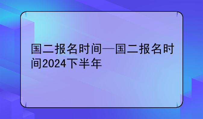国二报名时间—国二报名时间2024下半年