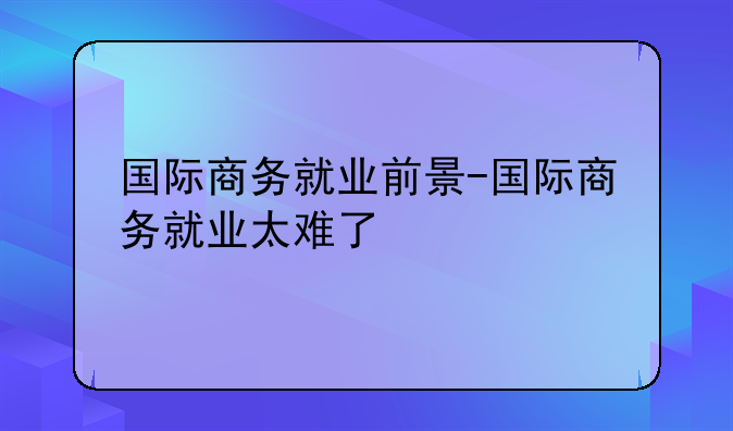 国际商务就业前景-国际商务就业太难了