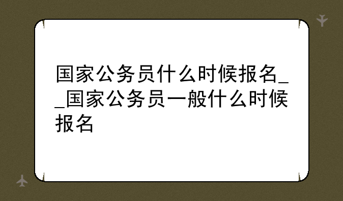 国家公务员什么时候报名__国家公务员一般什么时候报名